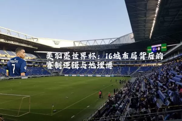 美加墨世界杯:16城布局背后的赛制逻辑与地理博弈