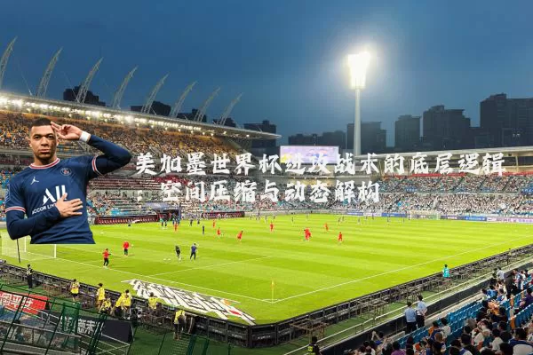 美加墨世界杯进攻战术的底层逻辑:空间压缩与动态解构