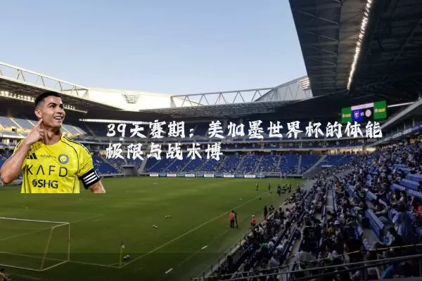 39天赛期:美加墨世界杯的体能极限与战术博弈