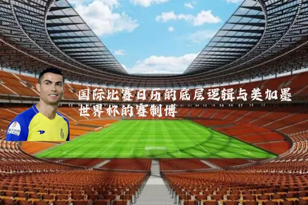 国际比赛日历的底层逻辑与美加墨世界杯的赛制博弈