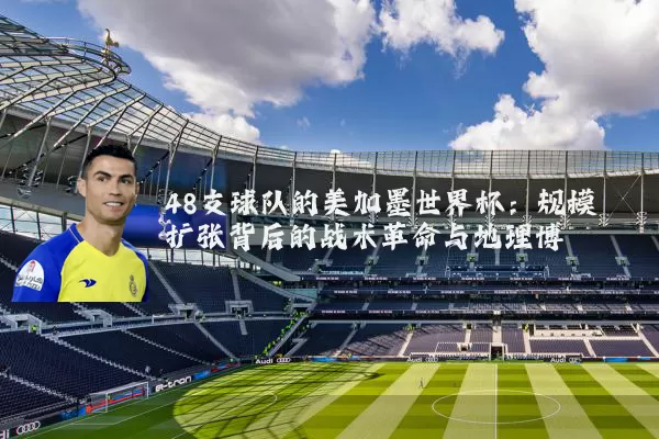 48支球队的美加墨世界杯:规模扩张背后的战术革命与地理博弈