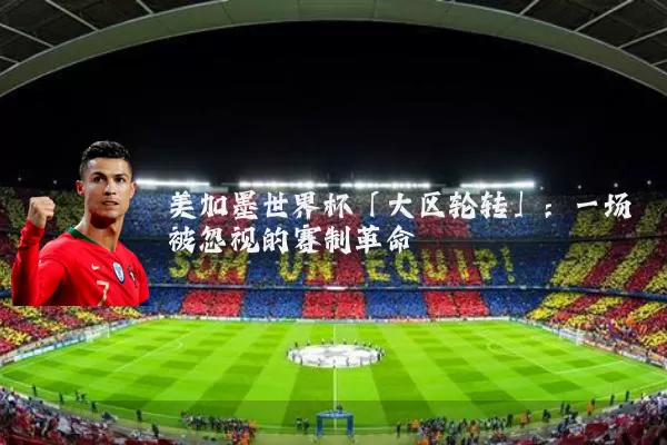美加墨世界杯「大区轮转」：一场被忽视的赛制革命