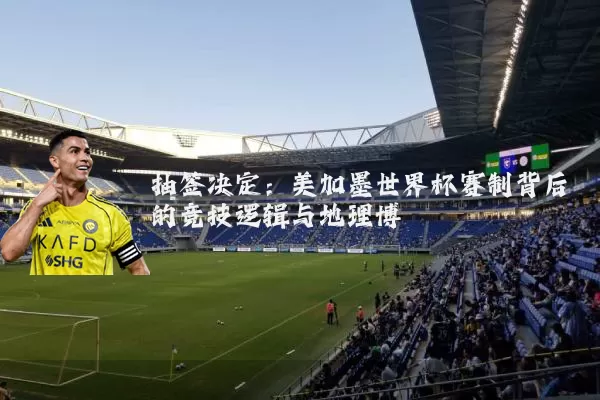 抽签决定:美加墨世界杯赛制背后的竞技逻辑与地理博弈