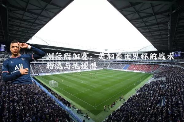 洲际附加赛：美加墨世界杯的战术暗流与地理博弈