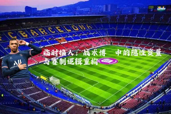 临时换人:战术博弈中的隐性变量与赛制逻辑重构