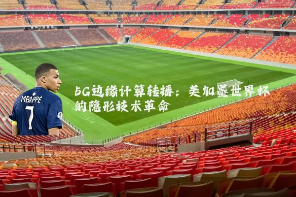 5G边缘计算转播：美加墨世界杯的隐形技术革命