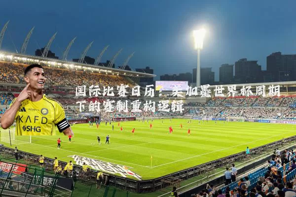 国际比赛日历:美加墨世界杯周期下的赛制重构逻辑